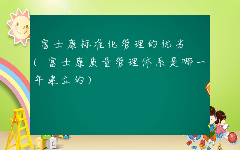 富士康标准化管理的优劣 (富士康质量管理体系是哪一年建立的)
